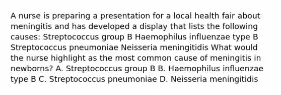 A nurse is preparing a presentation for a local health fair about meningitis and has developed a display that lists the following causes: Streptococcus group B Haemophilus influenzae type B Streptococcus pneumoniae Neisseria meningitidis What would the nurse highlight as the most common cause of meningitis in newborns? A. Streptococcus group B B. Haemophilus influenzae type B C. Streptococcus pneumoniae D. Neisseria meningitidis