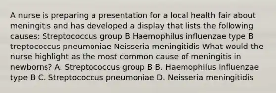 A nurse is preparing a presentation for a local health fair about meningitis and has developed a display that lists the following causes: Streptococcus group B Haemophilus influenzae type B treptococcus pneumoniae Neisseria meningitidis What would the nurse highlight as the most common cause of meningitis in newborns? A. Streptococcus group B B. Haemophilus influenzae type B C. Streptococcus pneumoniae D. Neisseria meningitidis