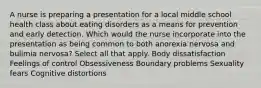 A nurse is preparing a presentation for a local middle school health class about eating disorders as a means for prevention and early detection. Which would the nurse incorporate into the presentation as being common to both anorexia nervosa and bulimia nervosa? Select all that apply. Body dissatisfaction Feelings of control Obsessiveness Boundary problems Sexuality fears Cognitive distortions