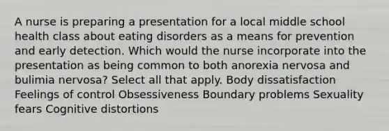 A nurse is preparing a presentation for a local middle school health class about eating disorders as a means for prevention and early detection. Which would the nurse incorporate into the presentation as being common to both anorexia nervosa and bulimia nervosa? Select all that apply. Body dissatisfaction Feelings of control Obsessiveness Boundary problems Sexuality fears Cognitive distortions