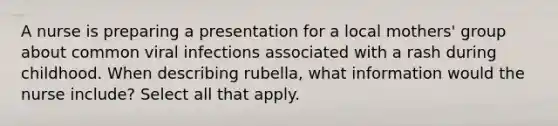 A nurse is preparing a presentation for a local mothers' group about common viral infections associated with a rash during childhood. When describing rubella, what information would the nurse include? Select all that apply.