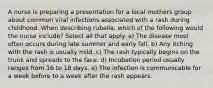 A nurse is preparing a presentation for a local mothers group about common viral infections associated with a rash during childhood. When describing rubella, which of the following would the nurse include? Select all that apply. a) The disease most often occurs during late summer and early fall. b) Any itching with the rash is usually mild. c) The rash typically begins on the trunk and spreads to the face. d) Incubation period usually ranges from 16 to 18 days. e) The infection is communicable for a week before to a week after the rash appears.