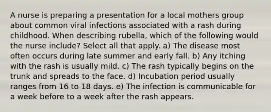 A nurse is preparing a presentation for a local mothers group about common viral infections associated with a rash during childhood. When describing rubella, which of the following would the nurse include? Select all that apply. a) The disease most often occurs during late summer and early fall. b) Any itching with the rash is usually mild. c) The rash typically begins on the trunk and spreads to the face. d) Incubation period usually ranges from 16 to 18 days. e) The infection is communicable for a week before to a week after the rash appears.