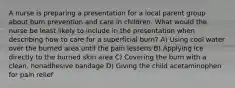 A nurse is preparing a presentation for a local parent group about burn prevention and care in children. What would the nurse be least likely to include in the presentation when describing how to care for a superficial burn? A) Using cool water over the burned area until the pain lessens B) Applying ice directly to the burned skin area C) Covering the burn with a clean, nonadhesive bandage D) Giving the child acetaminophen for pain relief