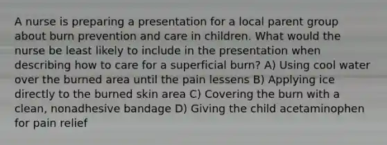 A nurse is preparing a presentation for a local parent group about burn prevention and care in children. What would the nurse be least likely to include in the presentation when describing how to care for a superficial burn? A) Using cool water over the burned area until the pain lessens B) Applying ice directly to the burned skin area C) Covering the burn with a clean, nonadhesive bandage D) Giving the child acetaminophen for pain relief