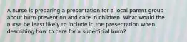 A nurse is preparing a presentation for a local parent group about burn prevention and care in children. What would the nurse be least likely to include in the presentation when describing how to care for a superficial burn?