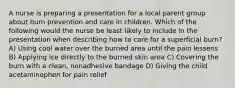 A nurse is preparing a presentation for a local parent group about burn prevention and care in children. Which of the following would the nurse be least likely to include in the presentation when describing how to care for a superficial burn? A) Using cool water over the burned area until the pain lessens B) Applying ice directly to the burned skin area C) Covering the burn with a clean, nonadhesive bandage D) Giving the child acetaminophen for pain relief