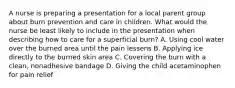 A nurse is preparing a presentation for a local parent group about burn prevention and care in children. What would the nurse be least likely to include in the presentation when describing how to care for a superficial burn? A. Using cool water over the burned area until the pain lessens B. Applying ice directly to the burned skin area C. Covering the burn with a clean, nonadhesive bandage D. Giving the child acetaminophen for pain relief