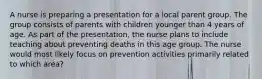 A nurse is preparing a presentation for a local parent group. The group consists of parents with children younger than 4 years of age. As part of the presentation, the nurse plans to include teaching about preventing deaths in this age group. The nurse would most likely focus on prevention activities primarily related to which area?