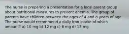 The nurse is preparing a presentation for a local parent group about nutritional measures to prevent anemia. The group of parents have children between the ages of 4 and 8 years of age. The nurse would recommend a daily iron intake of which amount? a) 10 mg b) 12 mg c) 6 mg d) 15 mg