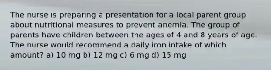 The nurse is preparing a presentation for a local parent group about nutritional measures to prevent anemia. The group of parents have children between the ages of 4 and 8 years of age. The nurse would recommend a daily iron intake of which amount? a) 10 mg b) 12 mg c) 6 mg d) 15 mg