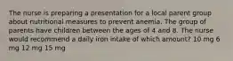 The nurse is preparing a presentation for a local parent group about nutritional measures to prevent anemia. The group of parents have children between the ages of 4 and 8. The nurse would recommend a daily iron intake of which amount? 10 mg 6 mg 12 mg 15 mg