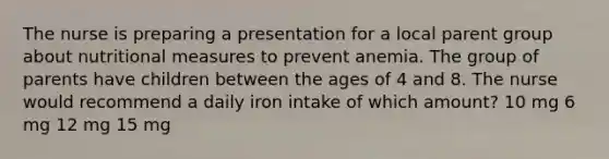 The nurse is preparing a presentation for a local parent group about nutritional measures to prevent anemia. The group of parents have children between the ages of 4 and 8. The nurse would recommend a daily iron intake of which amount? 10 mg 6 mg 12 mg 15 mg