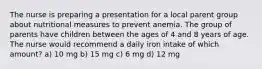 The nurse is preparing a presentation for a local parent group about nutritional measures to prevent anemia. The group of parents have children between the ages of 4 and 8 years of age. The nurse would recommend a daily iron intake of which amount? a) 10 mg b) 15 mg c) 6 mg d) 12 mg