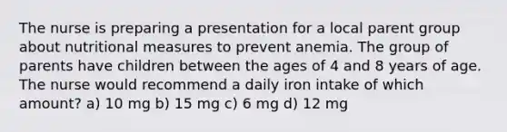 The nurse is preparing a presentation for a local parent group about nutritional measures to prevent anemia. The group of parents have children between the ages of 4 and 8 years of age. The nurse would recommend a daily iron intake of which amount? a) 10 mg b) 15 mg c) 6 mg d) 12 mg