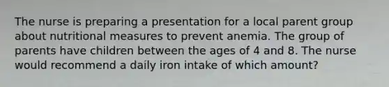 The nurse is preparing a presentation for a local parent group about nutritional measures to prevent anemia. The group of parents have children between the ages of 4 and 8. The nurse would recommend a daily iron intake of which amount?