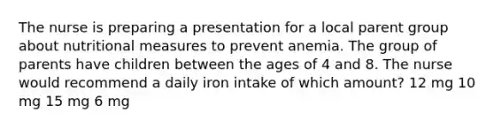 The nurse is preparing a presentation for a local parent group about nutritional measures to prevent anemia. The group of parents have children between the ages of 4 and 8. The nurse would recommend a daily iron intake of which amount? 12 mg 10 mg 15 mg 6 mg