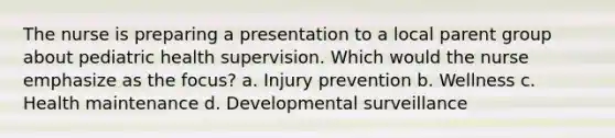 The nurse is preparing a presentation to a local parent group about pediatric health supervision. Which would the nurse emphasize as the focus? a. Injury prevention b. Wellness c. Health maintenance d. Developmental surveillance