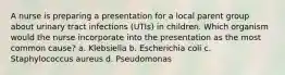 A nurse is preparing a presentation for a local parent group about urinary tract infections (UTIs) in children. Which organism would the nurse incorporate into the presentation as the most common cause? a. Klebsiella b. Escherichia coli c. Staphylococcus aureus d. Pseudomonas