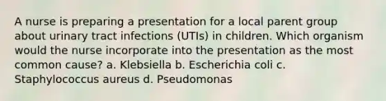 A nurse is preparing a presentation for a local parent group about urinary tract infections (UTIs) in children. Which organism would the nurse incorporate into the presentation as the most common cause? a. Klebsiella b. Escherichia coli c. Staphylococcus aureus d. Pseudomonas