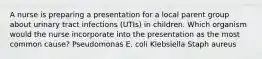 A nurse is preparing a presentation for a local parent group about urinary tract infections (UTIs) in children. Which organism would the nurse incorporate into the presentation as the most common cause? Pseudomonas E. coli Klebsiella Staph aureus