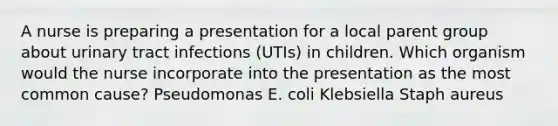 A nurse is preparing a presentation for a local parent group about urinary tract infections (UTIs) in children. Which organism would the nurse incorporate into the presentation as the most common cause? Pseudomonas E. coli Klebsiella Staph aureus