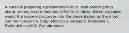 A nurse is preparing a presentation for a local parent group about urinary tract infections (UTIs) in children. Which organism would the nurse incorporate into the presentation as the most common cause? A. Staphylococcus aureus B. Klebsiella C. Escherichia coli D. Pseudomonas