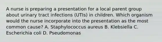 A nurse is preparing a presentation for a local parent group about urinary tract infections (UTIs) in children. Which organism would the nurse incorporate into the presentation as the most common cause? A. Staphylococcus aureus B. Klebsiella C. Escherichia coli D. Pseudomonas