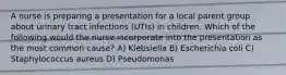 A nurse is preparing a presentation for a local parent group about urinary tract infections (UTIs) in children. Which of the following would the nurse incorporate into the presentation as the most common cause? A) Klebsiella B) Escherichia coli C) Staphylococcus aureus D) Pseudomonas