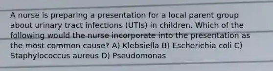 A nurse is preparing a presentation for a local parent group about urinary tract infections (UTIs) in children. Which of the following would the nurse incorporate into the presentation as the most common cause? A) Klebsiella B) Escherichia coli C) Staphylococcus aureus D) Pseudomonas