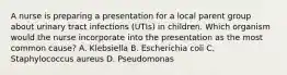 A nurse is preparing a presentation for a local parent group about urinary tract infections (UTIs) in children. Which organism would the nurse incorporate into the presentation as the most common cause? A. Klebsiella B. Escherichia coli C. Staphylococcus aureus D. Pseudomonas