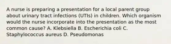 A nurse is preparing a presentation for a local parent group about urinary tract infections (UTIs) in children. Which organism would the nurse incorporate into the presentation as the most common cause? A. Klebsiella B. Escherichia coli C. Staphylococcus aureus D. Pseudomonas