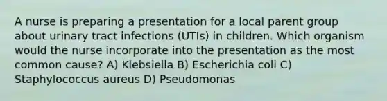 A nurse is preparing a presentation for a local parent group about urinary tract infections (UTIs) in children. Which organism would the nurse incorporate into the presentation as the most common cause? A) Klebsiella B) Escherichia coli C) Staphylococcus aureus D) Pseudomonas