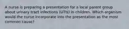 A nurse is preparing a presentation for a local parent group about urinary tract infections (UTIs) in children. Which organism would the nurse incorporate into the presentation as the most common cause?