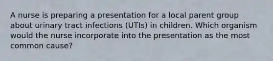 A nurse is preparing a presentation for a local parent group about urinary tract infections (UTIs) in children. Which organism would the nurse incorporate into the presentation as the most common cause?