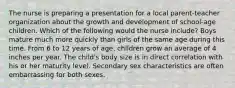 The nurse is preparing a presentation for a local parent-teacher organization about the growth and development of school-age children. Which of the following would the nurse include? Boys mature much more quickly than girls of the same age during this time. From 6 to 12 years of age, children grow an average of 4 inches per year. The child's body size is in direct correlation with his or her maturity level. Secondary sex characteristics are often embarrassing for both sexes.