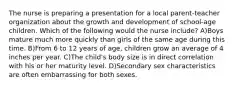 The nurse is preparing a presentation for a local parent-teacher organization about the growth and development of school-age children. Which of the following would the nurse include? A)Boys mature much more quickly than girls of the same age during this time. B)From 6 to 12 years of age, children grow an average of 4 inches per year. C)The child's body size is in direct correlation with his or her maturity level. D)Secondary sex characteristics are often embarrassing for both sexes.