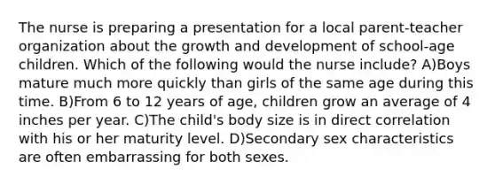 The nurse is preparing a presentation for a local parent-teacher organization about the growth and development of school-age children. Which of the following would the nurse include? A)Boys mature much more quickly than girls of the same age during this time. B)From 6 to 12 years of age, children grow an average of 4 inches per year. C)The child's body size is in direct correlation with his or her maturity level. D)Secondary sex characteristics are often embarrassing for both sexes.