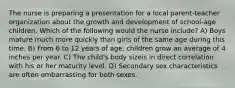 The nurse is preparing a presentation for a local parent-teacher organization about the growth and development of school-age children. Which of the following would the nurse include? A) Boys mature much more quickly than girls of the same age during this time. B) From 6 to 12 years of age, children grow an average of 4 inches per year. C) The child's body sizeis in direct correlation with his or her maturity level. D) Secondary sex characteristics are often embarrassing for both sexes.