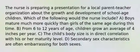 The nurse is preparing a presentation for a local parent-teacher organization about the growth and development of school-age children. Which of the following would the nurse include? A) Boys mature much more quickly than girls of the same age during this time. B) From 6 to 12 years of age, children grow an average of 4 inches per year. C) The child's body size is in direct correlation with his or her maturity level. D) Secondary sex characteristics are often embarrassing for both sexes.