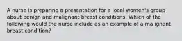 A nurse is preparing a presentation for a local women's group about benign and malignant breast conditions. Which of the following would the nurse include as an example of a malignant breast condition?