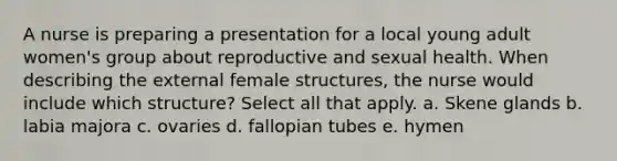 A nurse is preparing a presentation for a local young adult women's group about reproductive and sexual health. When describing the external female structures, the nurse would include which structure? Select all that apply. a. Skene glands b. labia majora c. ovaries d. fallopian tubes e. hymen