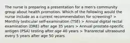 The nurse is preparing a presentation for a men's community group about health promotion. Which of the following would the nurse include as a current recommendation for screening? > Monthly testicular self-examination (TSE) > Annual digital rectal examination (DRE) after age 35 years > Annual prostate-specific antigen (PSA) testing after age 40 years > Transrectal ultrasound every 5 years after age 50 years