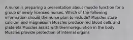 A nurse is preparing a presentation about muscle function for a group of newly licensed nurses. Which of the following information should the nurse plan to include? Muscles store calcium and magnesium Muscles produce red blood cells and platelets Muscles assist with thermoregulation in the body Muscles provide protection of internal organs