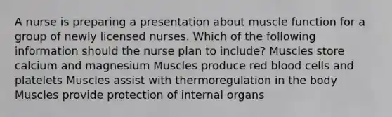 A nurse is preparing a presentation about muscle function for a group of newly licensed nurses. Which of the following information should the nurse plan to include? Muscles store calcium and magnesium Muscles produce red blood cells and platelets Muscles assist with thermoregulation in the body Muscles provide protection of internal organs