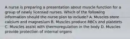 A nurse is preparing a presentation about muscle function for a group of newly licensed nurses. Which of the following information should the nurse plan to include? A. Muscles store calcium and magnesium B. Muscles produce RBCs and platelets C. Muscles assist with thermoregulation in the body D. Muscles provide protection of internal organs