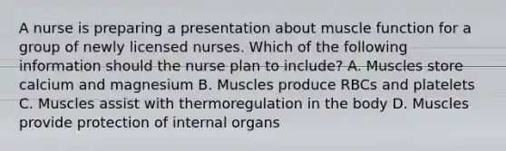 A nurse is preparing a presentation about muscle function for a group of newly licensed nurses. Which of the following information should the nurse plan to include? A. Muscles store calcium and magnesium B. Muscles produce RBCs and platelets C. Muscles assist with thermoregulation in the body D. Muscles provide protection of internal organs