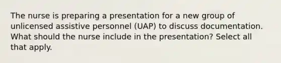 The nurse is preparing a presentation for a new group of unlicensed assistive personnel (UAP) to discuss documentation. What should the nurse include in the presentation? Select all that apply.