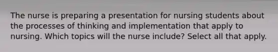 The nurse is preparing a presentation for nursing students about the processes of thinking and implementation that apply to nursing. Which topics will the nurse include? Select all that apply.