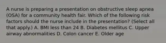 A nurse is preparing a presentation on obstructive sleep apnea (OSA) for a community health fair. Which of the following risk factors should the nurse include in the presentation? (Select all that apply.) A. BMI less than 24 B. Diabetes mellitus C. Upper airway abnormalities D. Colon cancer E. Older age